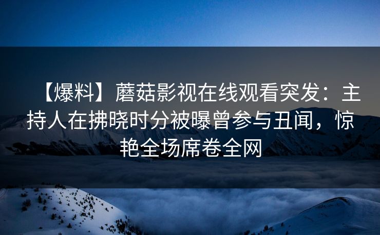 【爆料】蘑菇影视在线观看突发：主持人在拂晓时分被曝曾参与丑闻，惊艳全场席卷全网