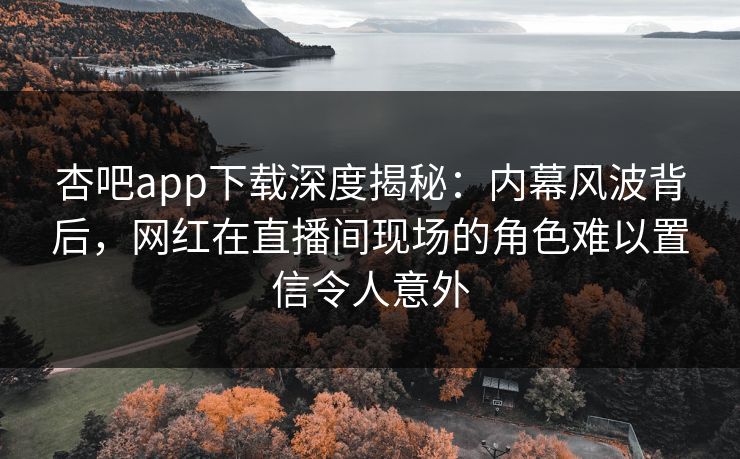 杏吧app下载深度揭秘：内幕风波背后，网红在直播间现场的角色难以置信令人意外