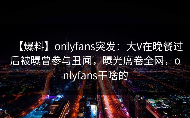 【爆料】onlyfans突发：大V在晚餐过后被曝曾参与丑闻，曝光席卷全网，onlyfans干啥的