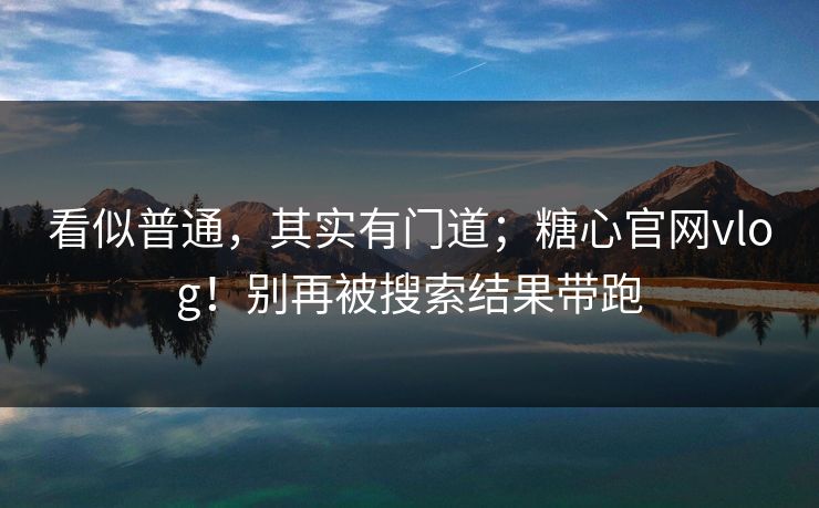 看似普通，其实有门道；糖心官网vlog！别再被搜索结果带跑