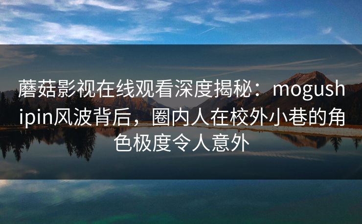 蘑菇影视在线观看深度揭秘：mogushipin风波背后，圈内人在校外小巷的角色极度令人意外