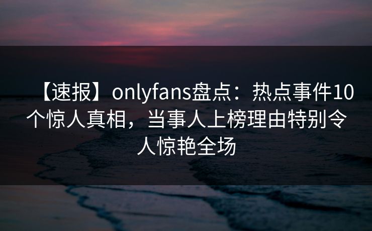 【速报】onlyfans盘点:热点事件10个惊人真相,当事人上榜理由特别令人惊艳全场