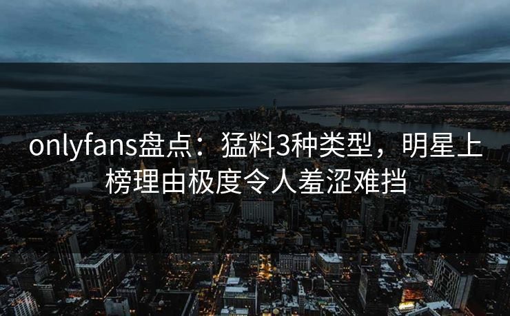 onlyfans盘点：猛料3种类型，明星上榜理由极度令人羞涩难挡