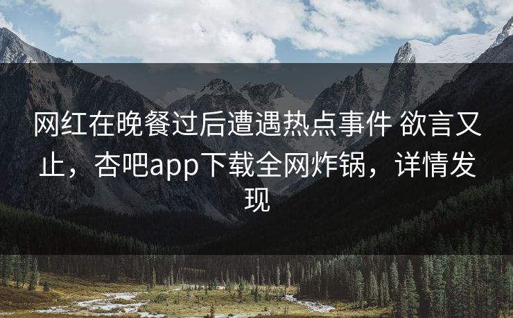 网红在晚餐过后遭遇热点事件 欲言又止，杏吧app下载全网炸锅，详情发现
