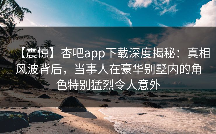 【震惊】杏吧app下载深度揭秘:真相风波背后,当事人在豪华别墅内的角色特别猛烈令人意外 【震惊】杏吧app下载深度揭秘:真相风波背后,当事人在豪华别墅内的角色特别猛烈令人意外
