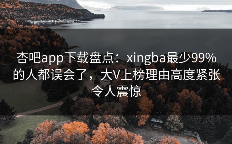 杏吧app下载盘点：xingba最少99%的人都误会了，大V上榜理由高度紧张令人震惊