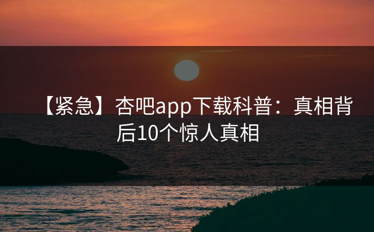 【紧急】杏吧app下载科普:真相背后10个惊人真相 【紧急】杏吧app下载科普:真相背后10个惊人真相