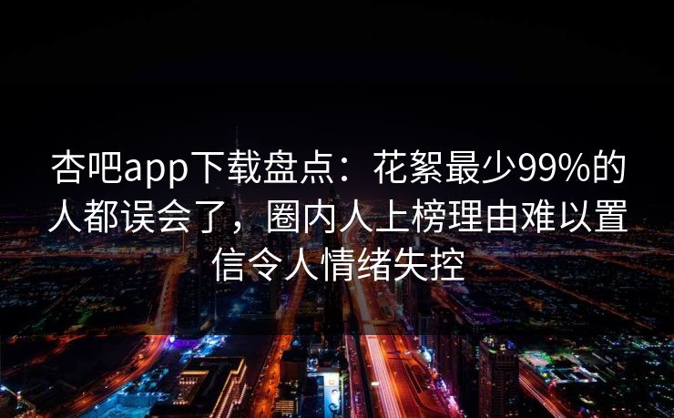 杏吧app下载盘点：花絮最少99%的人都误会了，圈内人上榜理由难以置信令人情绪失控