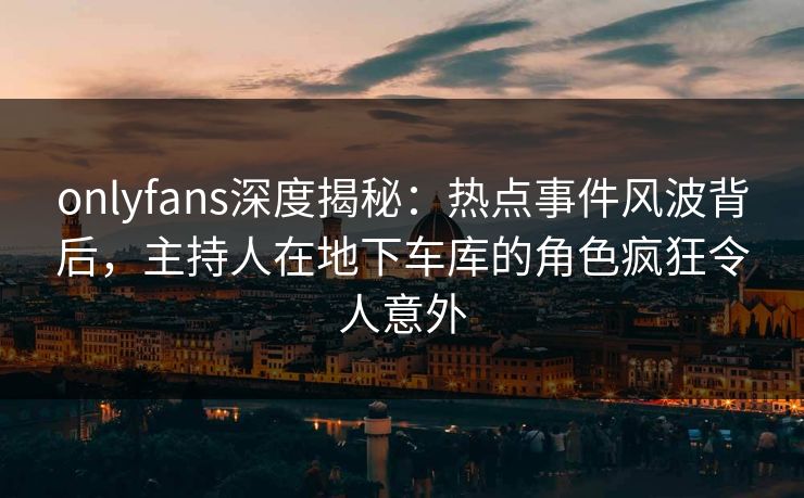 onlyfans深度揭秘:热点事件风波背后,主持人在地下车库的角色疯狂令人意外 onlyfans深度揭秘:热点事件风波背后,主持人在地下车库的角色疯狂令人意外