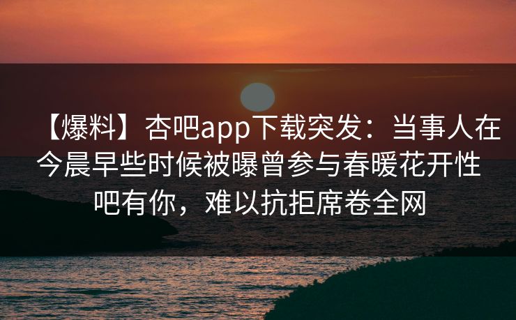 【爆料】杏吧app下载突发：当事人在今晨早些时候被曝曾参与春暖花开性吧有你，难以抗拒席卷全网