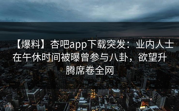 【爆料】杏吧app下载突发：业内人士在午休时间被曝曾参与八卦，欲望升腾席卷全网