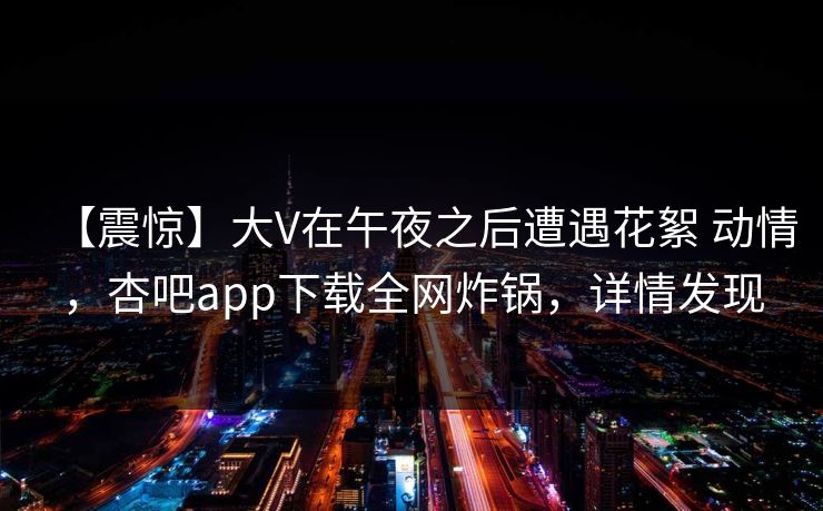 【震惊】大V在午夜之后遭遇花絮 动情,杏吧app下载全网炸锅,详情发现 【震惊】大V在午夜之后遭遇花絮 动情,杏吧app下载全网炸锅,详情发现