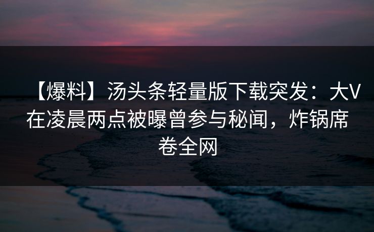 【爆料】汤头条轻量版下载突发:大V在凌晨两点被曝曾参与秘闻,炸锅席卷全网 【爆料】汤头条轻量版下载突发:大V在凌晨两点被曝曾参与秘闻,炸锅席卷全网