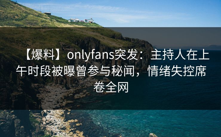 【爆料】onlyfans突发：主持人在上午时段被曝曾参与秘闻，情绪失控席卷全网