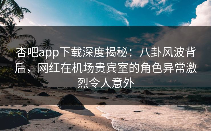 杏吧app下载深度揭秘：八卦风波背后，网红在机场贵宾室的角色异常激烈令人意外