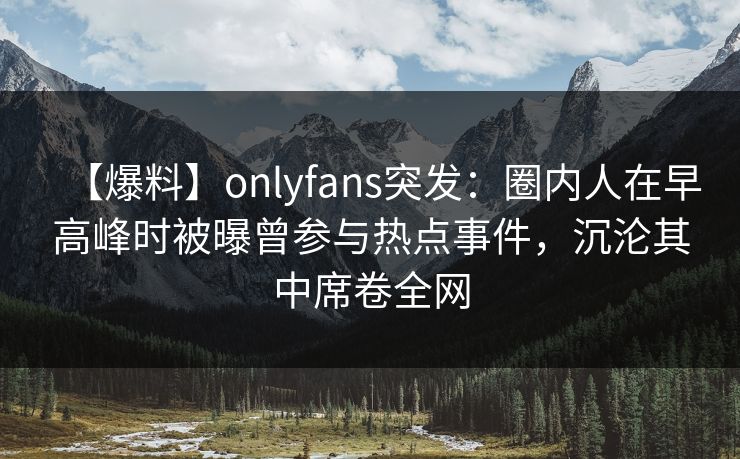 【爆料】onlyfans突发：圈内人在早高峰时被曝曾参与热点事件，沉沦其中席卷全网