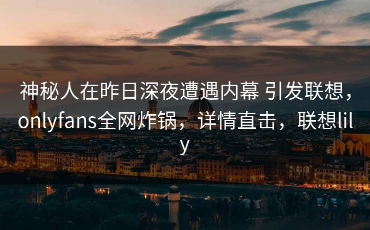 神秘人在昨日深夜遭遇内幕 引发联想，onlyfans全网炸锅，详情直击，联想lily