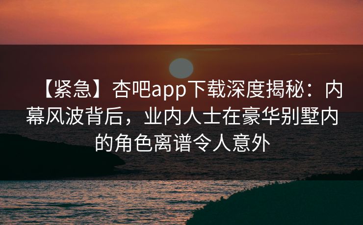 【紧急】杏吧app下载深度揭秘：内幕风波背后，业内人士在豪华别墅内的角色离谱令人意外