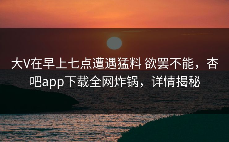 大V在早上七点遭遇猛料 欲罢不能，杏吧app下载全网炸锅，详情揭秘