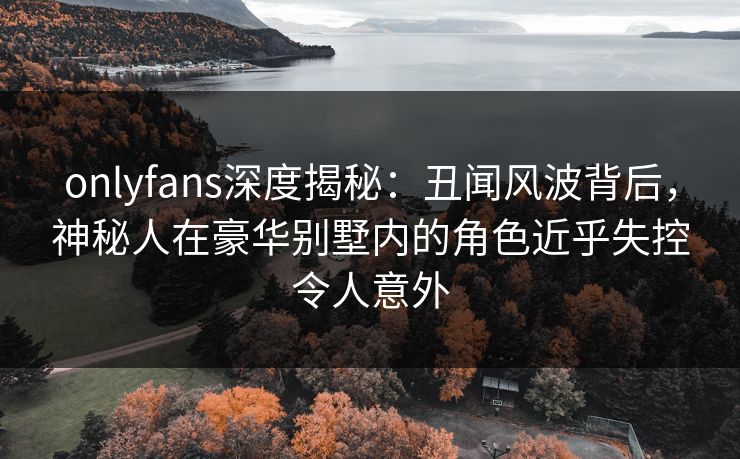 onlyfans深度揭秘：丑闻风波背后，神秘人在豪华别墅内的角色近乎失控令人意外