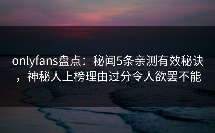 onlyfans盘点：秘闻5条亲测有效秘诀，神秘人上榜理由过分令人欲罢不能