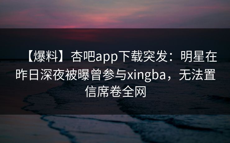 【爆料】杏吧app下载突发：明星在昨日深夜被曝曾参与xingba，无法置信席卷全网