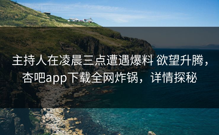 主持人在凌晨三点遭遇爆料 欲望升腾，杏吧app下载全网炸锅，详情探秘
