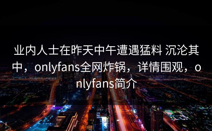 业内人士在昨天中午遭遇猛料 沉沦其中，onlyfans全网炸锅，详情围观，onlyfans简介