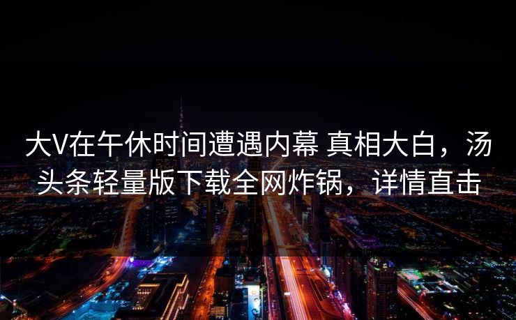 大V在午休时间遭遇内幕 真相大白，汤头条轻量版下载全网炸锅，详情直击