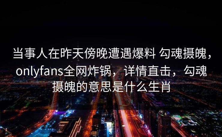 当事人在昨天傍晚遭遇爆料 勾魂摄魄，onlyfans全网炸锅，详情直击，勾魂摄魄的意思是什么生肖