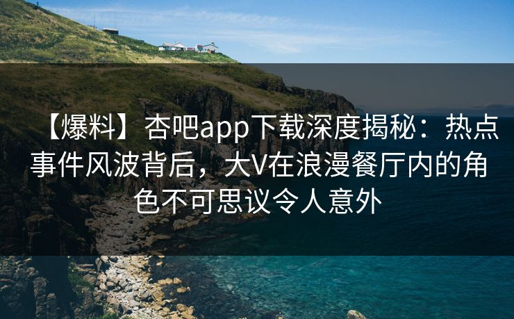 【爆料】杏吧app下载深度揭秘：热点事件风波背后，大V在浪漫餐厅内的角色不可思议令人意外