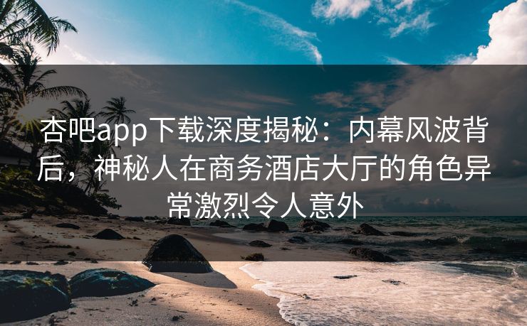 杏吧app下载深度揭秘：内幕风波背后，神秘人在商务酒店大厅的角色异常激烈令人意外
