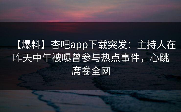 【爆料】杏吧app下载突发：主持人在昨天中午被曝曾参与热点事件，心跳席卷全网