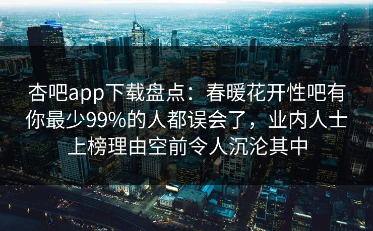 杏吧app下载盘点：春暖花开性吧有你最少99%的人都误会了，业内人士上榜理由空前令人沉沦其中