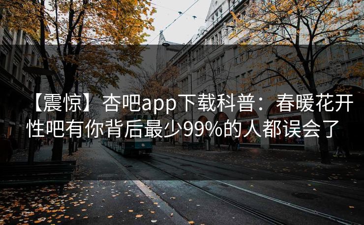 【震惊】杏吧app下载科普：春暖花开性吧有你背后最少99%的人都误会了