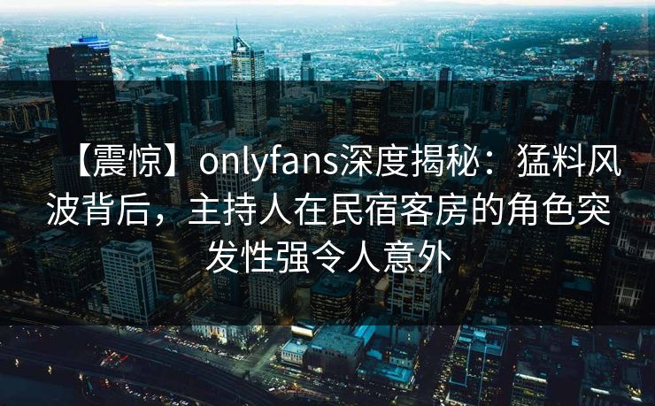 【震惊】onlyfans深度揭秘：猛料风波背后，主持人在民宿客房的角色突发性强令人意外