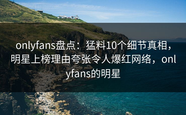onlyfans盘点：猛料10个细节真相，明星上榜理由夸张令人爆红网络，onlyfans的明星