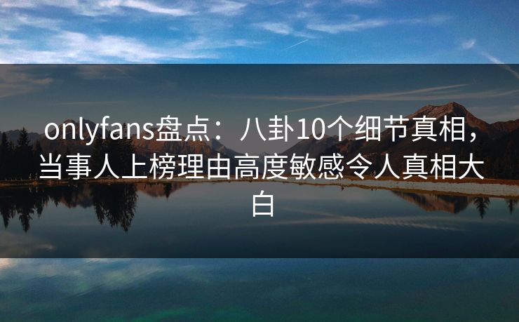 onlyfans盘点：八卦10个细节真相，当事人上榜理由高度敏感令人真相大白