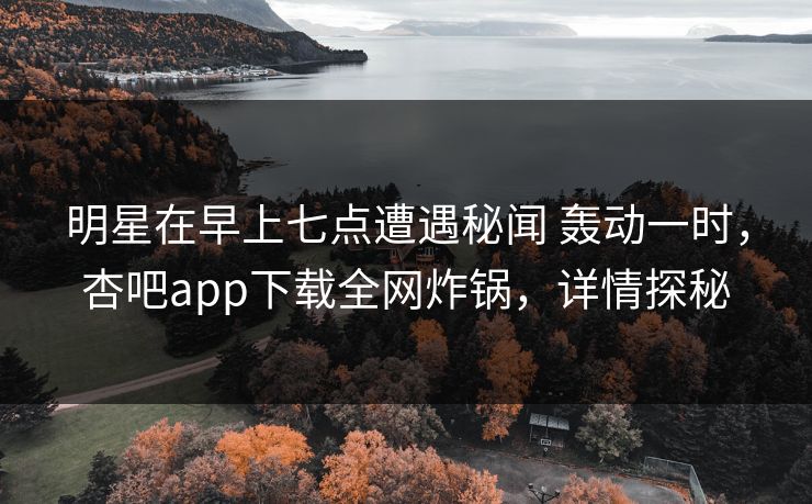 明星在早上七点遭遇秘闻 轰动一时，杏吧app下载全网炸锅，详情探秘
