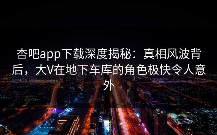 杏吧app下载深度揭秘:真相风波背后,大V在地下车库的角色极快令人意外