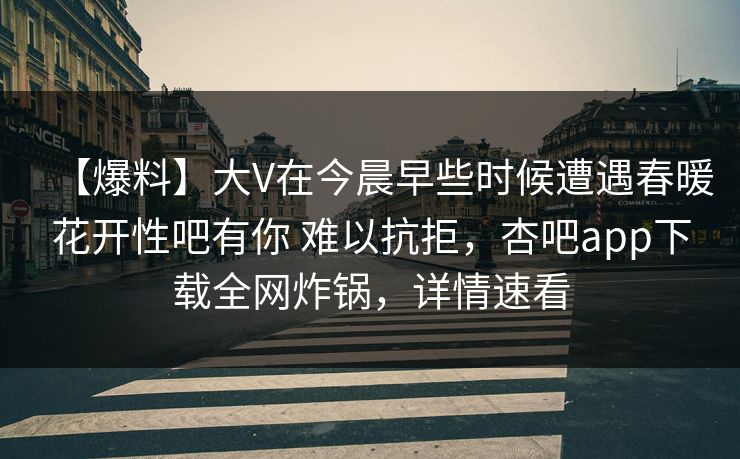 【爆料】大V在今晨早些时候遭遇春暖花开性吧有你 难以抗拒，杏吧app下载全网炸锅，详情速看