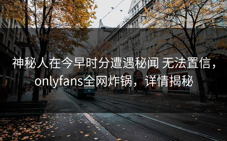 神秘人在今早时分遭遇秘闻 无法置信，onlyfans全网炸锅，详情揭秘