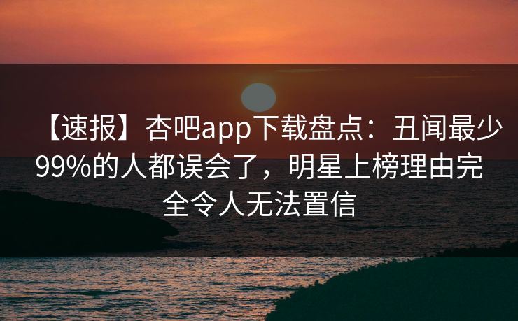 【速报】杏吧app下载盘点:丑闻最少99%的人都误会了,明星上榜理由完全令人无法置信