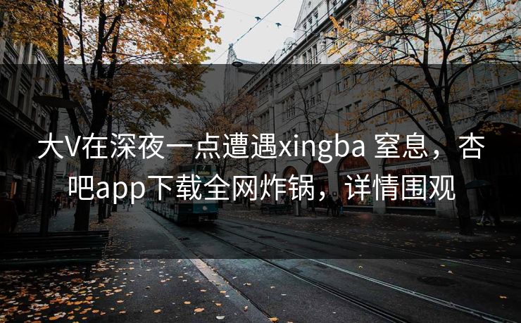 大V在深夜一点遭遇xingba 窒息，杏吧app下载全网炸锅，详情围观
