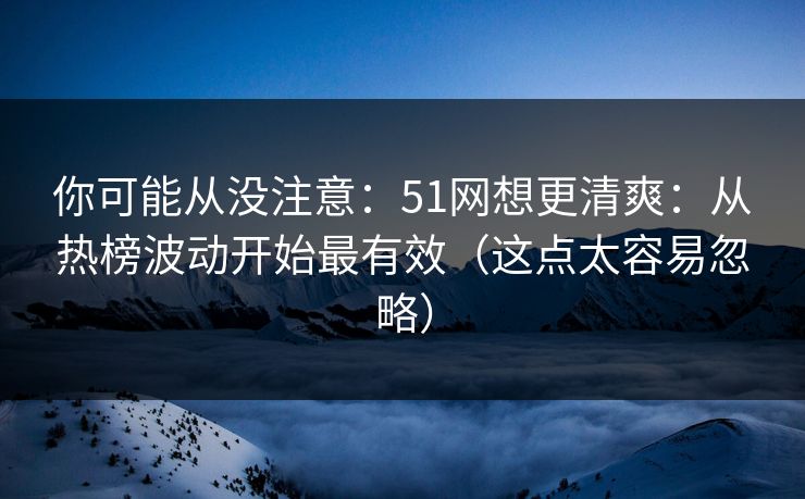 你可能从没注意：51网想更清爽：从热榜波动开始最有效（这点太容易忽略）