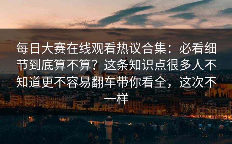 每日大赛在线观看热议合集：必看细节到底算不算？这条知识点很多人不知道更不容易翻车带你看全，这次不一样