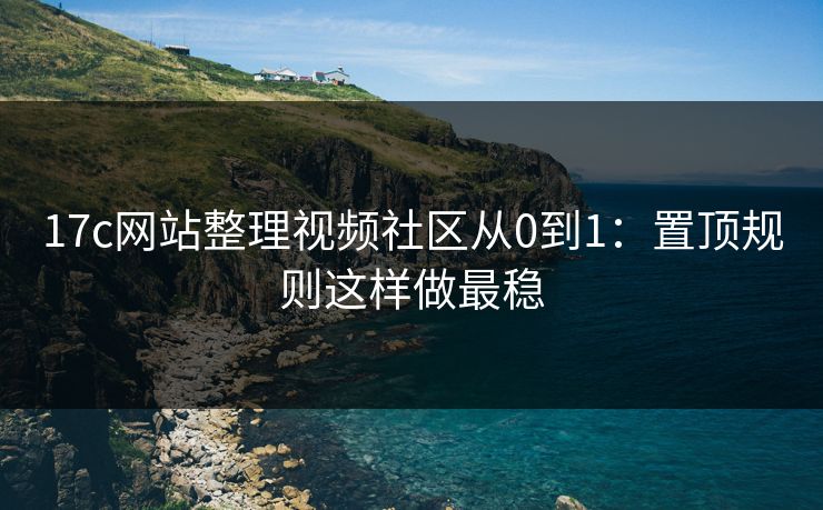 17c网站整理视频社区从0到1：置顶规则这样做最稳