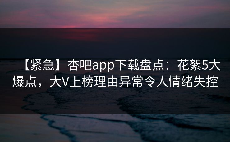 【紧急】杏吧app下载盘点：花絮5大爆点，大V上榜理由异常令人情绪失控
