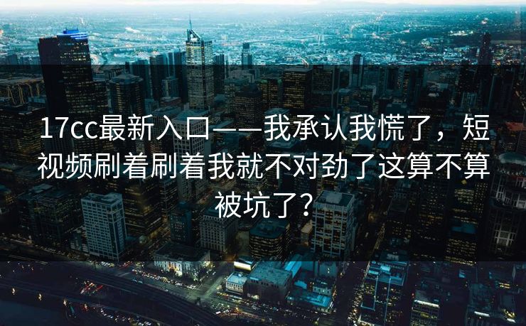 17cc最新入口——我承认我慌了,短视频刷着刷着我就不对劲了这算不算被坑了? 17cc最新入口——我承认我慌了,短视频刷着刷着我就不对劲了这算不算被坑了?