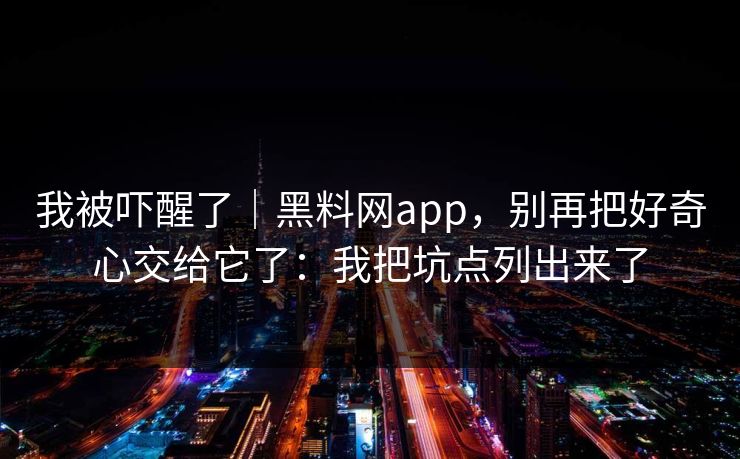我被吓醒了|黑料网app,别再把好奇心交给它了:我把坑点列出来了